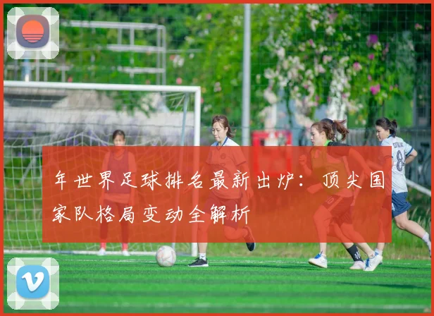 年世界足球排名最新出炉：顶尖国家队格局变动全解析