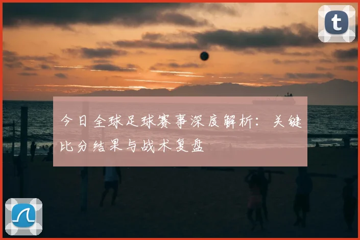 今日全球足球赛事深度解析:关键比分结果与战术复盘