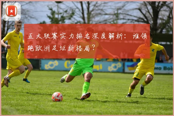 五大联赛实力排名深度解析:谁领跑欧洲足坛新格局?