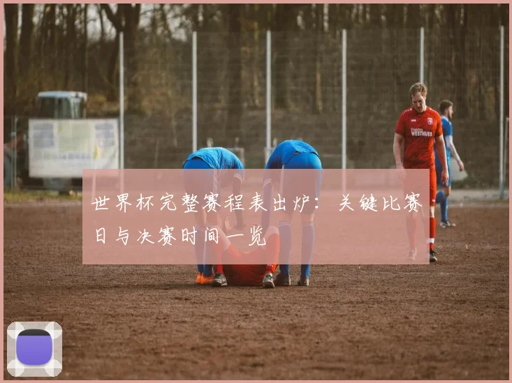 世界杯完整赛程表出炉:关键比赛日与决赛时间一览