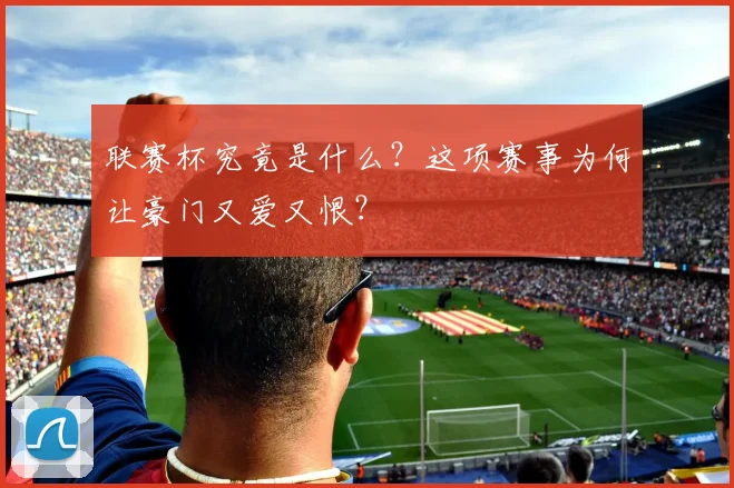 联赛杯究竟是什么?这项赛事为何让豪门又爱又恨?