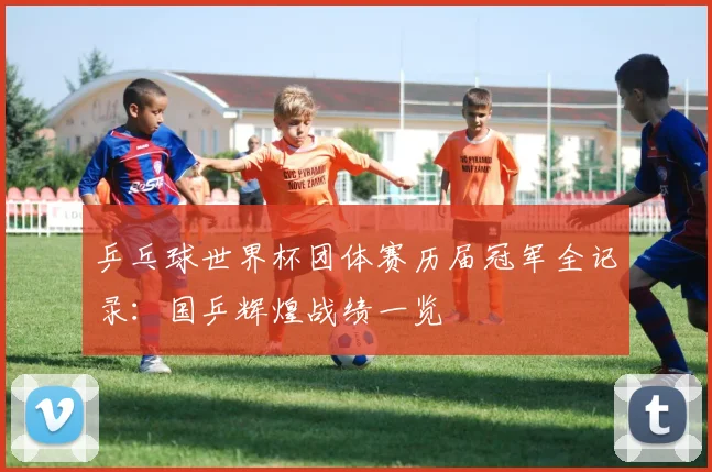 乒乓球世界杯团体赛历届冠军全记录:国乒辉煌战绩一览