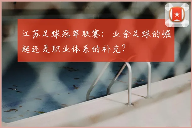 江苏足球冠军联赛:业余足球的崛起还是职业体系的补充?