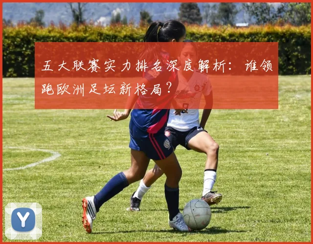 五大联赛实力排名深度解析:谁领跑欧洲足坛新格局?