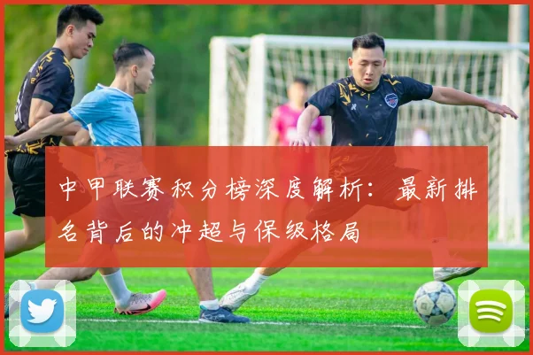 中甲联赛积分榜深度解析:最新排名背后的冲超与保级格局